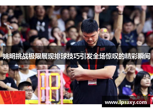 姚明挑战极限展现排球技巧引发全场惊叹的精彩瞬间