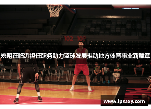 姚明在临沂担任职务助力篮球发展推动地方体育事业新篇章