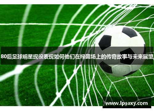 80后足球明星现役表现如何他们在绿茵场上的传奇故事与未来展望