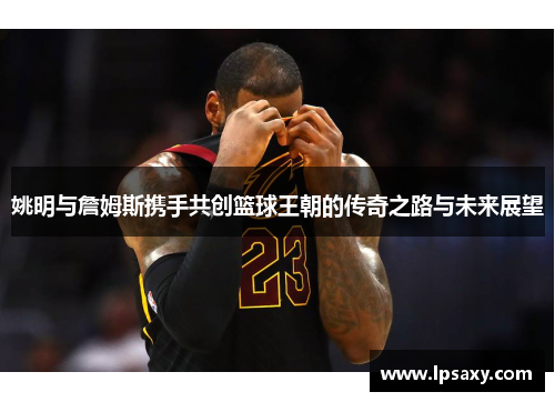 姚明与詹姆斯携手共创篮球王朝的传奇之路与未来展望