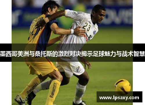墨西哥美洲与桑托斯的激烈对决揭示足球魅力与战术智慧